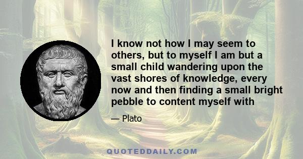 I know not how I may seem to others, but to myself I am but a small child wandering upon the vast shores of knowledge, every now and then finding a small bright pebble to content myself with