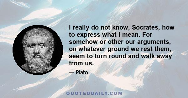 I really do not know, Socrates, how to express what I mean. For somehow or other our arguments, on whatever ground we rest them, seem to turn round and walk away from us.