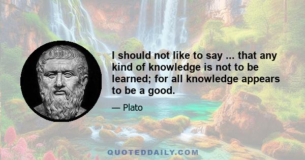 I should not like to say ... that any kind of knowledge is not to be learned; for all knowledge appears to be a good.