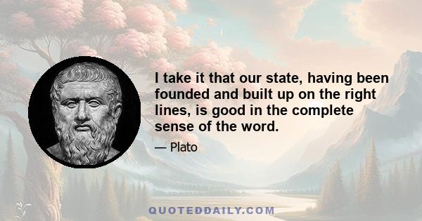 I take it that our state, having been founded and built up on the right lines, is good in the complete sense of the word.