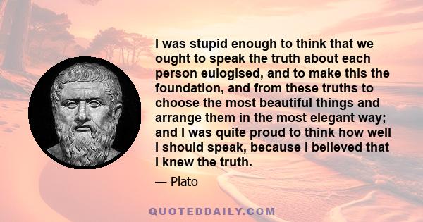 I was stupid enough to think that we ought to speak the truth about each person eulogised, and to make this the foundation, and from these truths to choose the most beautiful things and arrange them in the most elegant