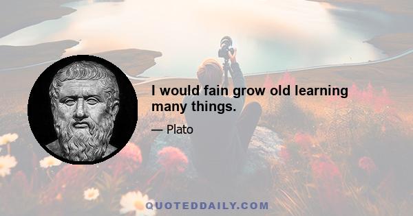 I would fain grow old learning many things.