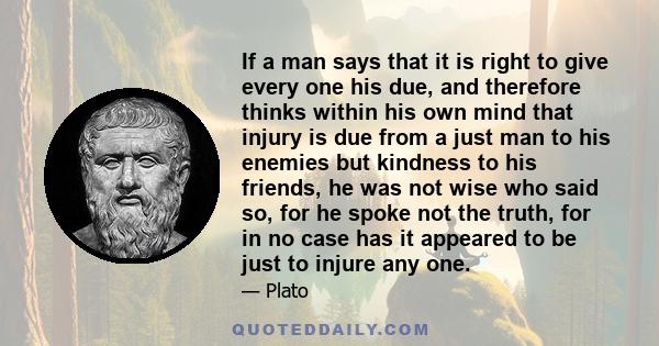 If a man says that it is right to give every one his due, and therefore thinks within his own mind that injury is due from a just man to his enemies but kindness to his friends, he was not wise who said so, for he spoke 