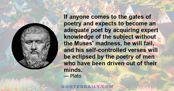 If anyone comes to the gates of poetry and expects to become an adequate poet by acquiring expert knowledge of the subject without the Muses' madness, he will fail, and his self-controlled verses will be eclipsed by the 