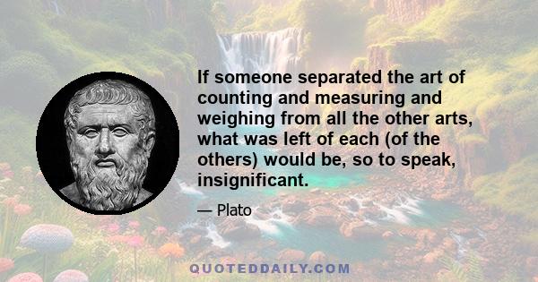 If someone separated the art of counting and measuring and weighing from all the other arts, what was left of each (of the others) would be, so to speak, insignificant.