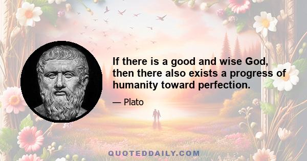 If there is a good and wise God, then there also exists a progress of humanity toward perfection.