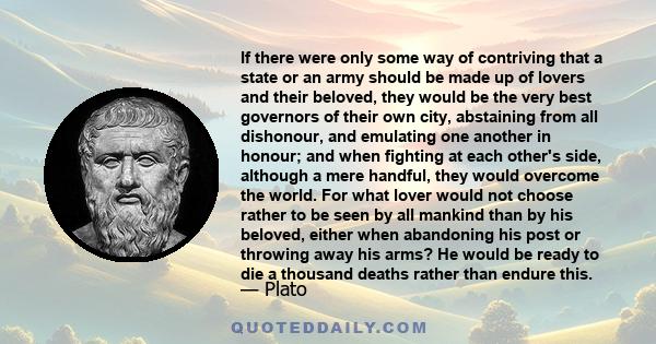 If there were only some way of contriving that a state or an army should be made up of lovers and their beloved, they would be the very best governors of their own city, abstaining from all dishonour, and emulating one