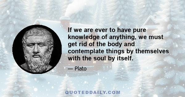 If we are ever to have pure knowledge of anything, we must get rid of the body and contemplate things by themselves with the soul by itself.