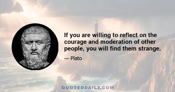 If you are willing to reflect on the courage and moderation of other people, you will find them strange.