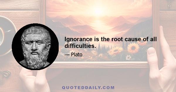 Ignorance is the root cause of all difficulties.