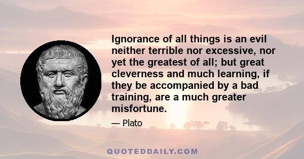 Ignorance of all things is an evil neither terrible nor excessive, nor yet the greatest of all; but great cleverness and much learning, if they be accompanied by a bad training, are a much greater misfortune.