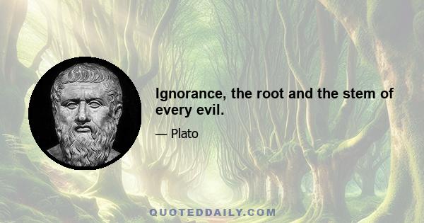 Ignorance, the root and the stem of every evil.