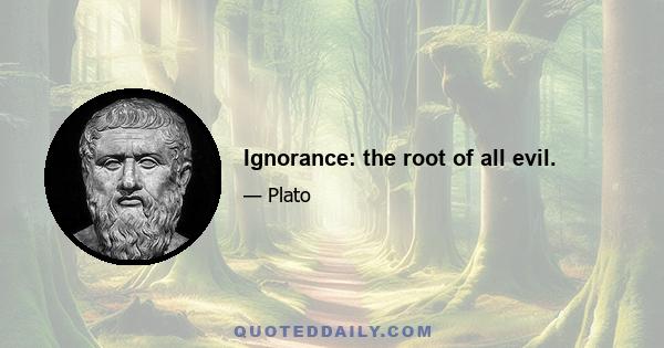 Ignorance: the root of all evil.