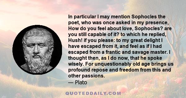 In particular I may mention Sophocles the poet, who was once asked in my presence, How do you feel about love, Sophocles? are you still capable of it? to which he replied, Hush! if you please: to my great delight I have 