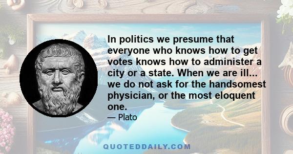 In politics we presume that everyone who knows how to get votes knows how to administer a city or a state. When we are ill... we do not ask for the handsomest physician, or the most eloquent one.