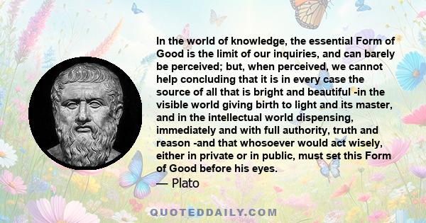 In the world of knowledge, the essential Form of Good is the limit of our inquiries, and can barely be perceived; but, when perceived, we cannot help concluding that it is in every case the source of all that is bright