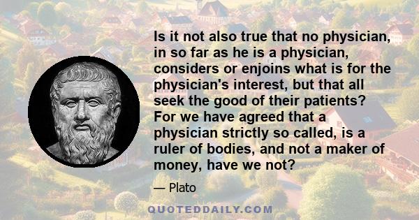 Is it not also true that no physician, in so far as he is a physician, considers or enjoins what is for the physician's interest, but that all seek the good of their patients? For we have agreed that a physician