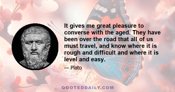 It gives me great pleasure to converse with the aged. They have been over the road that all of us must travel, and know where it is rough and difficult and where it is level and easy.