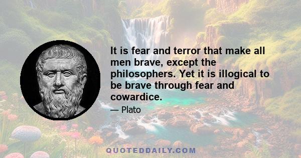 It is fear and terror that make all men brave, except the philosophers. Yet it is illogical to be brave through fear and cowardice.