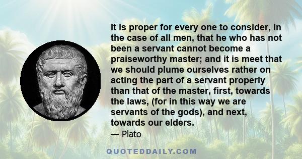 It is proper for every one to consider, in the case of all men, that he who has not been a servant cannot become a praiseworthy master; and it is meet that we should plume ourselves rather on acting the part of a