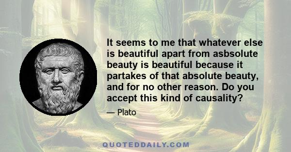 It seems to me that whatever else is beautiful apart from asbsolute beauty is beautiful because it partakes of that absolute beauty, and for no other reason. Do you accept this kind of causality?