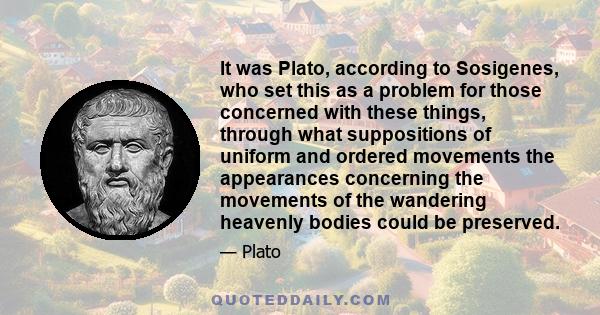 It was Plato, according to Sosigenes, who set this as a problem for those concerned with these things, through what suppositions of uniform and ordered movements the appearances concerning the movements of the wandering 