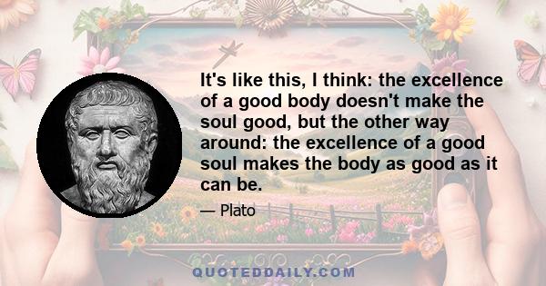 It's like this, I think: the excellence of a good body doesn't make the soul good, but the other way around: the excellence of a good soul makes the body as good as it can be.