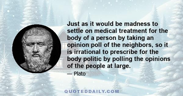 Just as it would be madness to settle on medical treatment for the body of a person by taking an opinion poll of the neighbors, so it is irrational to prescribe for the body politic by polling the opinions of the people 