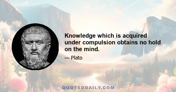 Knowledge which is acquired under compulsion obtains no hold on the mind.