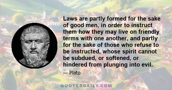 Laws are partly formed for the sake of good men, in order to instruct them how they may live on friendly terms with one another, and partly for the sake of those who refuse to be instructed, whose spirit cannot be