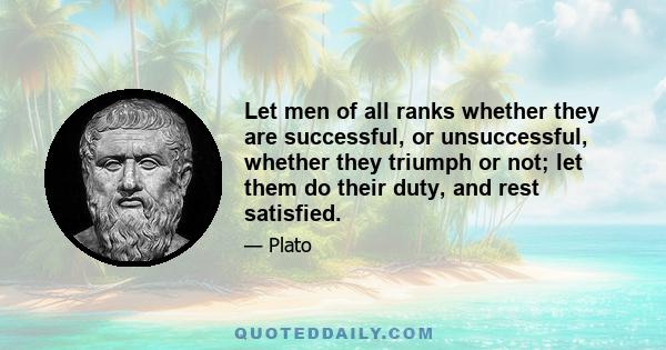 Let men of all ranks whether they are successful, or unsuccessful, whether they triumph or not; let them do their duty, and rest satisfied.