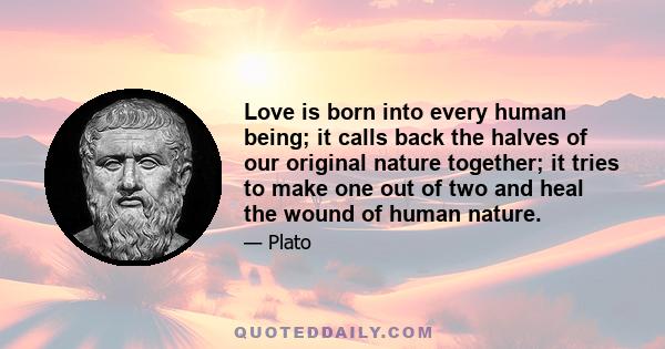 Love is born into every human being; it calls back the halves of our original nature together; it tries to make one out of two and heal the wound of human nature.