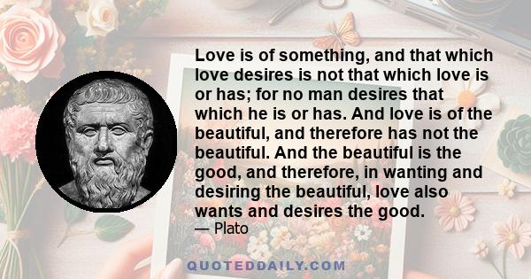 Love is of something, and that which love desires is not that which love is or has; for no man desires that which he is or has. And love is of the beautiful, and therefore has not the beautiful. And the beautiful is the 