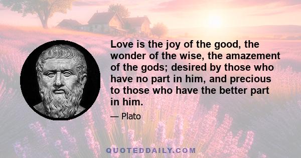 Love is the joy of the good, the wonder of the wise, the amazement of the gods; desired by those who have no part in him, and precious to those who have the better part in him.