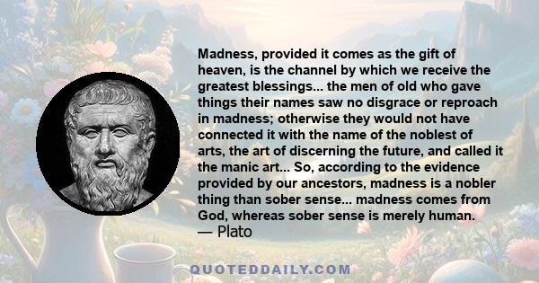 Madness, provided it comes as the gift of heaven, is the channel by which we receive the greatest blessings... the men of old who gave things their names saw no disgrace or reproach in madness; otherwise they would not