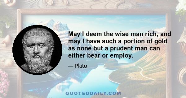 May I deem the wise man rich, and may I have such a portion of gold as none but a prudent man can either bear or employ.