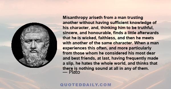 Misanthropy ariseth from a man trusting another without having sufficient knowledge of his character, and, thinking him to be truthful, sincere, and honourable, finds a little afterwards that he is wicked, faithless,