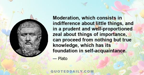 Moderation, which consists in indifference about little things, and in a prudent and well-proportioned zeal about things of importance, can proceed from nothing but true knowledge, which has its foundation in