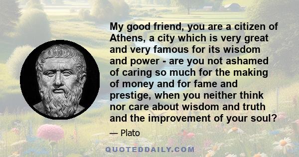 My good friend, you are a citizen of Athens, a city which is very great and very famous for its wisdom and power - are you not ashamed of caring so much for the making of money and for fame and prestige, when you