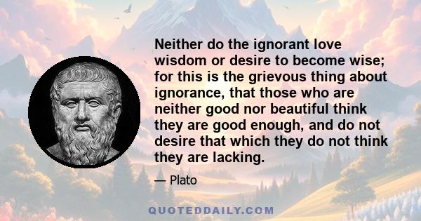 Neither do the ignorant love wisdom or desire to become wise; for this is the grievous thing about ignorance, that those who are neither good nor beautiful think they are good enough, and do not desire that which they