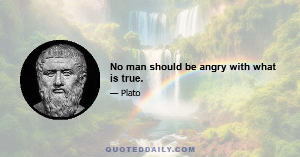 No man should be angry with what is true.