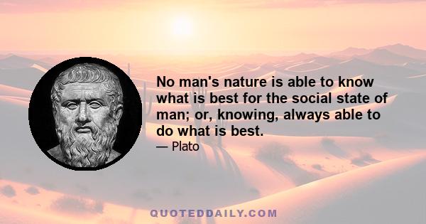 No man's nature is able to know what is best for the social state of man; or, knowing, always able to do what is best.