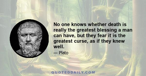 No one knows whether death is really the greatest blessing a man can have, but they fear it is the greatest curse, as if they knew well.