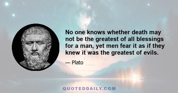 No one knows whether death may not be the greatest of all blessings for a man, yet men fear it as if they knew it was the greatest of evils.