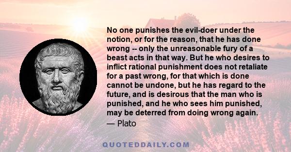 No one punishes the evil-doer under the notion, or for the reason, that he has done wrong -- only the unreasonable fury of a beast acts in that way. But he who desires to inflict rational punishment does not retaliate