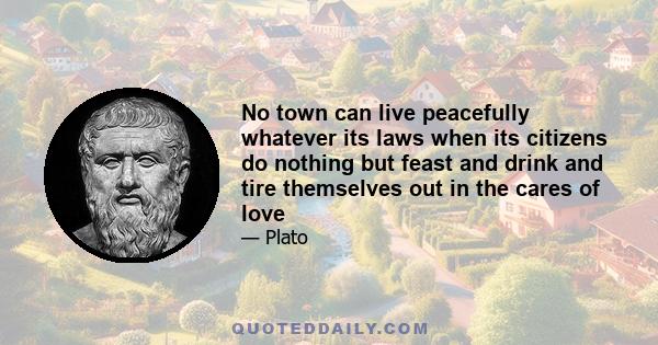 No town can live peacefully whatever its laws when its citizens do nothing but feast and drink and tire themselves out in the cares of love