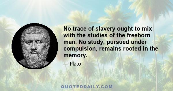 No trace of slavery ought to mix with the studies of the freeborn man. No study, pursued under compulsion, remains rooted in the memory.