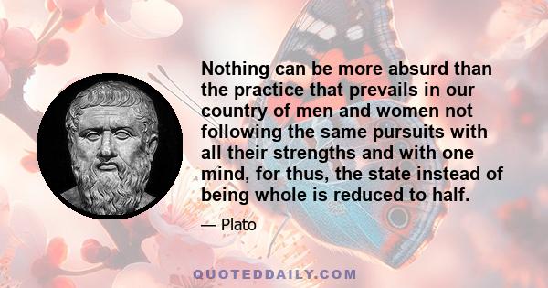 Nothing can be more absurd than the practice that prevails in our country of men and women not following the same pursuits with all their strengths and with one mind, for thus, the state instead of being whole is