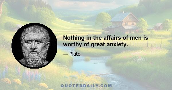 Nothing in the affairs of men is worthy of great anxiety.