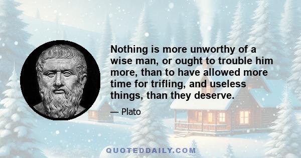 Nothing is more unworthy of a wise man, or ought to trouble him more, than to have allowed more time for trifling, and useless things, than they deserve.